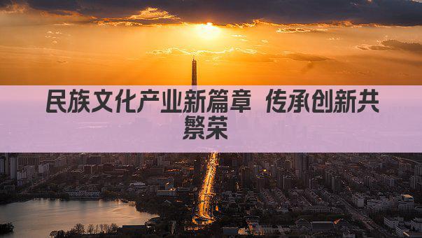 民族文化产业新篇章 传承创新共繁荣 