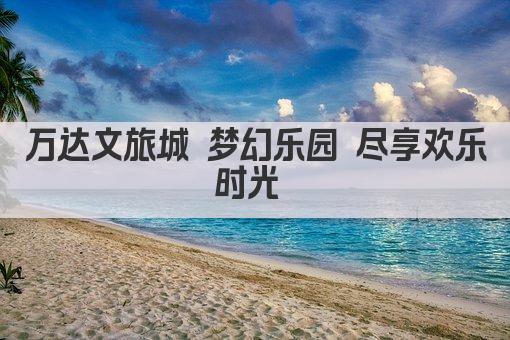 万达文旅城 梦幻乐园 尽享欢乐时光 