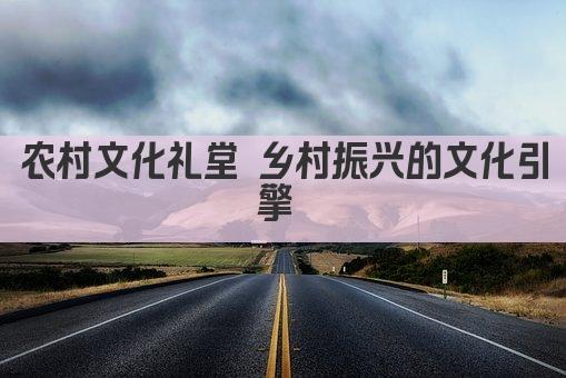农村文化礼堂 乡村振兴的文化引擎 