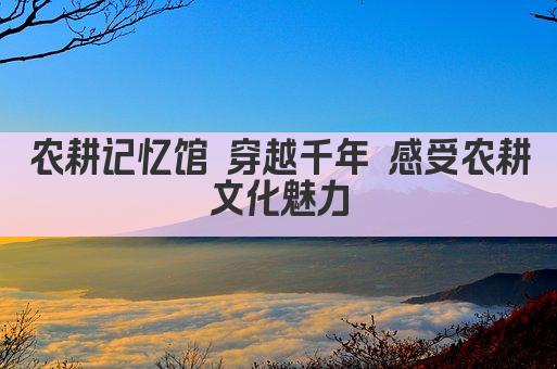 农耕记忆馆 穿越千年 感受农耕文化魅力