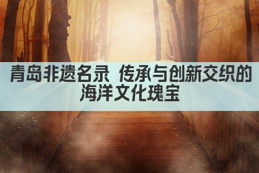 青岛非遗名录 传承与创新交织的海洋文化瑰宝