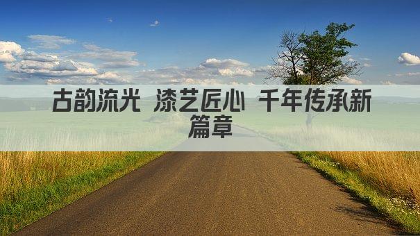 古韵流光 漆艺传承千年的艺术瑰宝