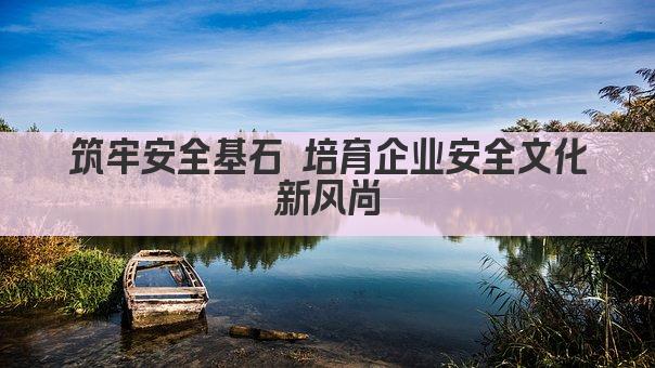 筑牢安全基石 培育企业安全文化新风尚