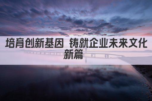 培育创新基因 铸就企业未来文化新篇 