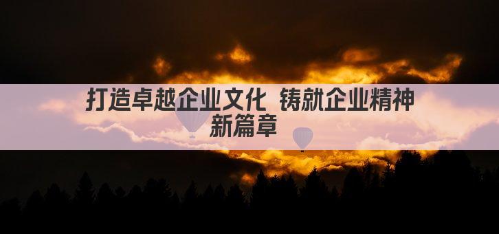 打造卓越企业文化 铸就企业精神新篇章 