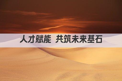 人才赋能 共筑未来基石