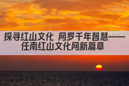 探寻红山文化 网罗千年智慧——任南红山文化网新篇章 