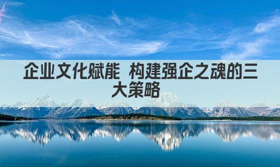 企业文化赋能 构建强企之魂的三大策略 