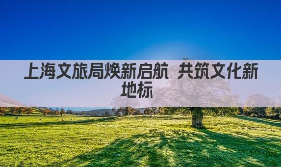 上海文旅局焕新启航 共筑文化新地标 