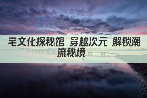 宅文化探秘馆 穿越次元 解锁潮流秘境 