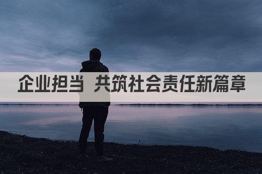 企业担当 共筑社会责任新篇章