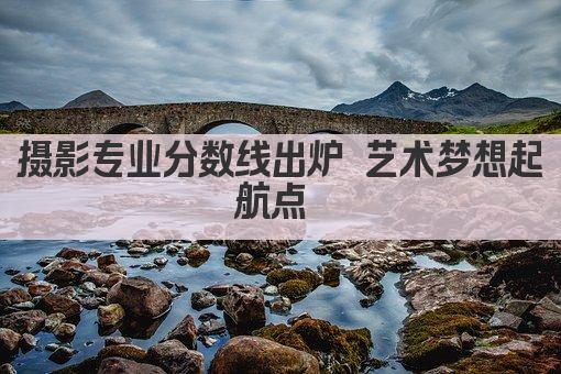 摄影专业分数线出炉 艺术梦想起航点 
