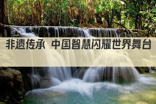 非遗传承 中国智慧闪耀世界舞台 