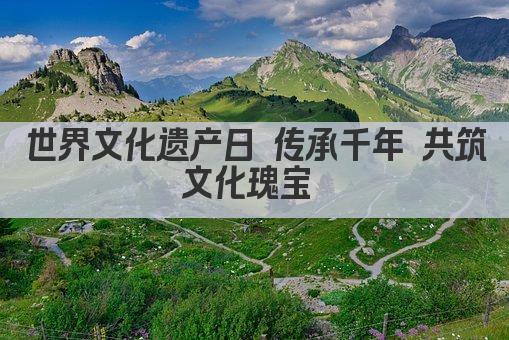 世界遗产日 共鉴文明瑰宝 传承千年记忆 