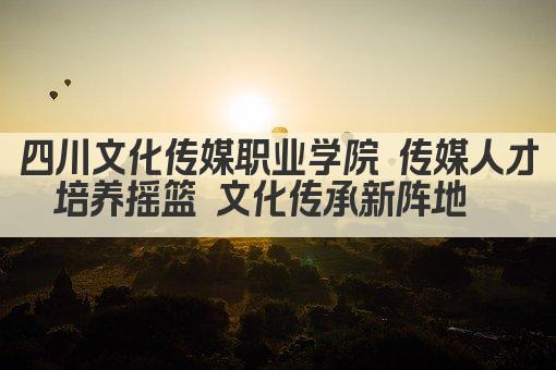 四川文化传媒职业学院 传媒人才培养摇篮 文化传承新阵地  