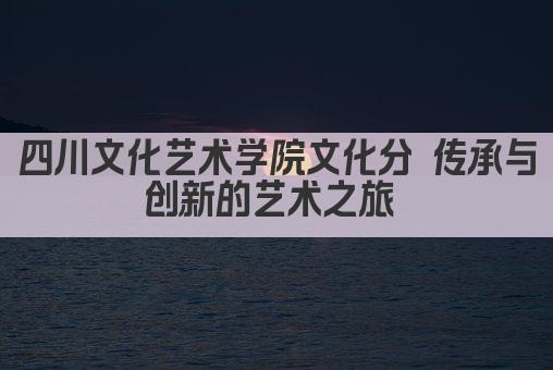 四川文化艺术学院文化分 传承与创新的艺术之旅 