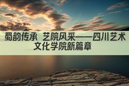蜀韵传承 艺院风采——四川艺术文化学院新篇章 