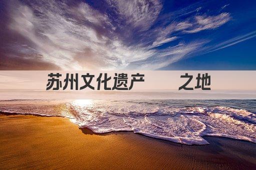 苏州文化遗产荟萃之地