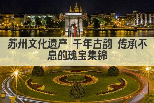 苏州文化遗产 千年古韵 传承不息的瑰宝集锦