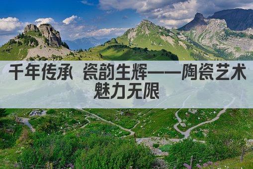陶瓷艺术 千年传承 匠心独运之美