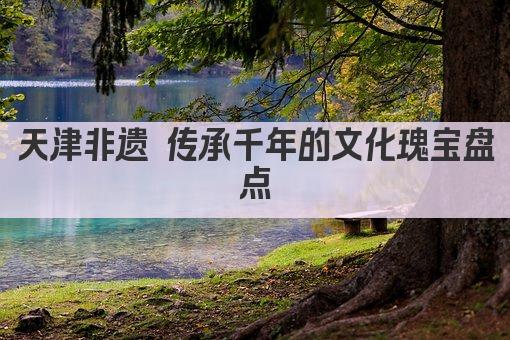 天津非遗 传承千年的文化瑰宝盘点