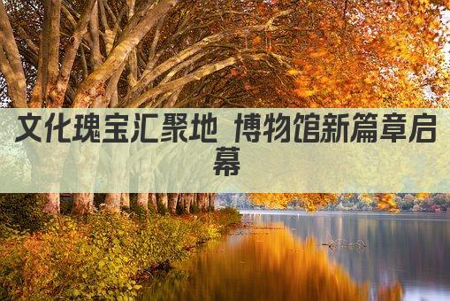 文化瑰宝汇聚地 博物馆新篇章启幕