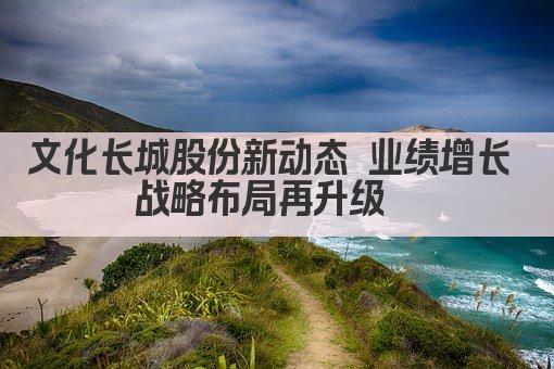 文化长城股份新动态 业绩增长 战略布局再升级  