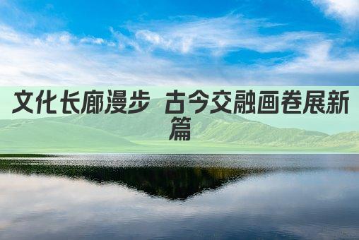 文化长廊漫步 古今交融画卷展新篇