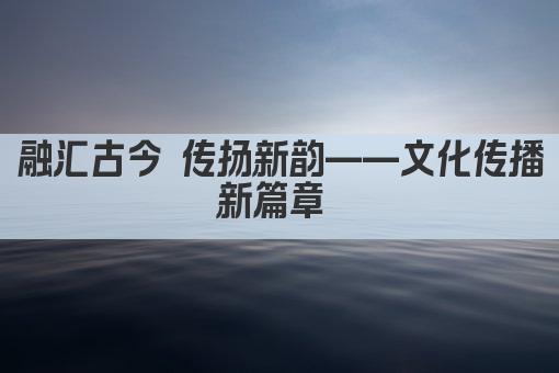 融汇古今 传扬新韵——文化传播新篇章 
