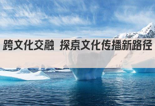 跨文化交融 探索文化传播新路径 