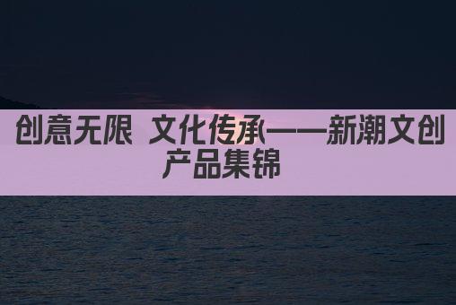 创意无限 文化传承——新潮文创产品集锦 