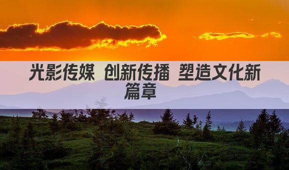 光影传媒 创新传播 塑造文化新篇章 