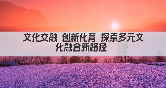 文化交融 创新化育 探索多元文化融合新路径 