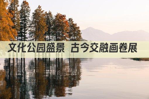 文化公园盛景 古今交融画卷展 