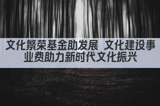 文化繁荣基金助发展 文化建设事业费助力新时代文化振兴