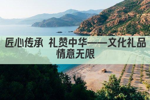 匠心传承 礼赞中华——文化礼品 情意无限 