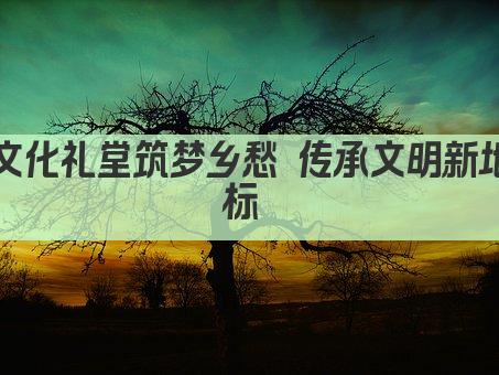 文化礼堂筑梦乡愁 传承文明新地标 