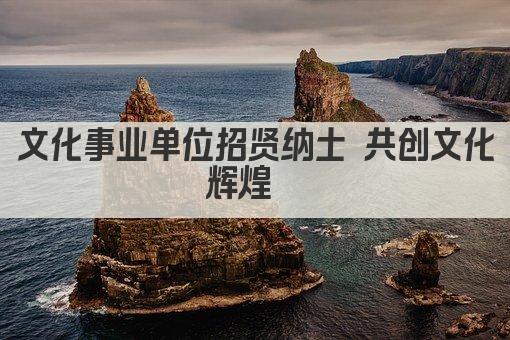 文化事业单位招贤纳士 共筑文化辉煌 