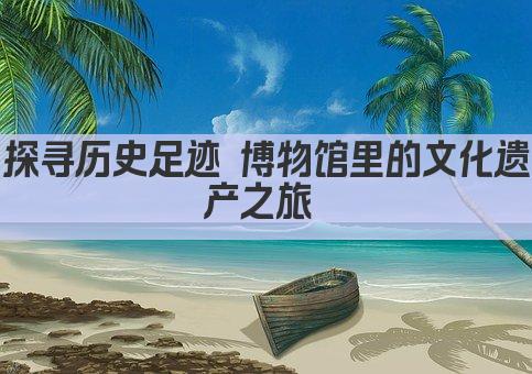探寻历史足迹 博物馆里的文化遗产之旅 