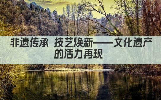 非遗传承 技艺生辉 文化遗产的永恒魅力