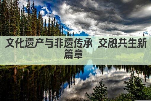 文化遗产与非遗传承 交融共生新篇章 