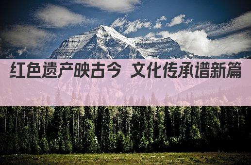 红色遗产映古今 文化传承谱新篇 