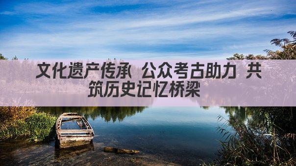 文化遗产传承 公众考古助力 共筑历史记忆桥梁 