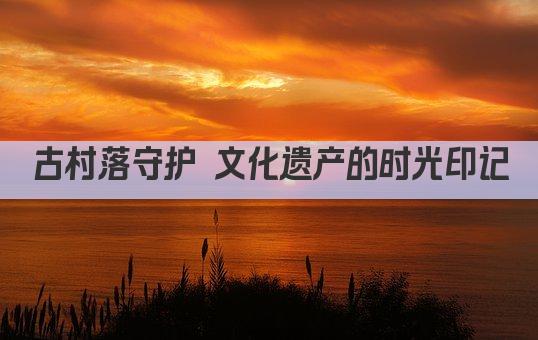 古村落守护 文化遗产的时光印记