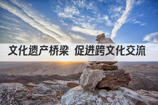 文化遗产桥梁 促进跨文化交流 
