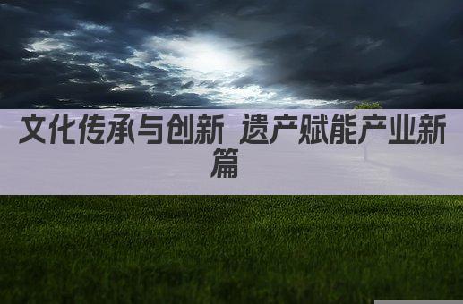 文化传承与创新 遗产赋能产业新篇 