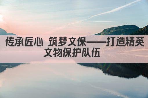 传承匠心 筑梦文保——打造精英文物保护队伍 