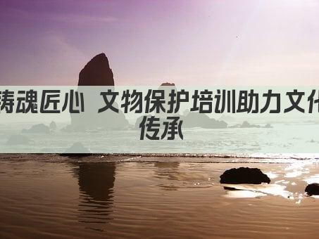 铸魂匠心 文物保护培训赋能传承