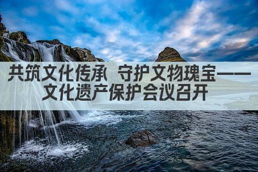 共筑文化传承 守护文物瑰宝——文化遗产保护会议召开 
