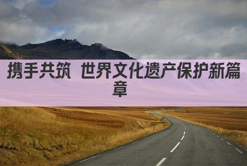 携手共筑 世界文化遗产保护新篇章 